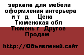 зеркала для мебели, оформления интерьера и т. д. › Цена ­ 200 - Тюменская обл., Тюмень г. Другое » Продам   